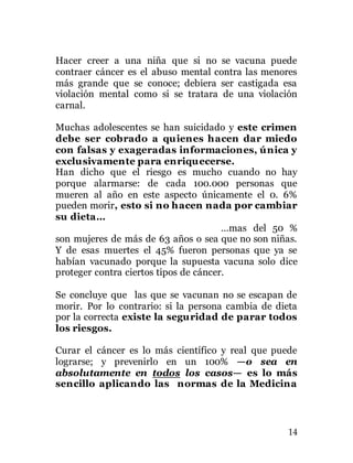 14
Hacer creer a una niña que si no se vacuna puede
contraer cáncer es el abuso mental contra las menores
más grande que se conoce; debiera ser castigada esa
violación mental como si se tratara de una violación
carnal.
Muchas adolescentes se han suicidado y este crimen
debe ser cobrado a quienes hacen dar miedo
con falsas y exageradas informaciones, única y
exclusivamente para enriquecerse.
Han dicho que el riesgo es mucho cuando no hay
porque alarmarse: de cada 100.000 personas que
mueren al año en este aspecto únicamente el 0. 6%
pueden morir, esto si no hacen nada por cambiar
su dieta…
…mas del 50 %
son mujeres de más de 63 años o sea que no son niñas.
Y de esas muertes el 45% fueron personas que ya se
habían vacunado porque la supuesta vacuna solo dice
proteger contra ciertos tipos de cáncer.
Se concluye que las que se vacunan no se escapan de
morir. Por lo contrario: si la persona cambia de dieta
por la correcta existe la seguridad de parar todos
los riesgos.
Curar el cáncer es lo más científico y real que puede
lograrse; y prevenirlo en un 100% —o sea en
absolutamente en todos los casos— es lo más
sencillo aplicando las normas de la Medicina
 