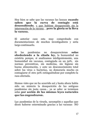 17
Hoy bien se sabe que las vacunas las lanzan cuando
saben que la curva de contagio está
descendiendo, y que hubiese desaparecido sin la
intervención de la vacuna… pero la gloria se la lleva
la vacuna.
El anterior caso esta muy comprobado con
documentaciones de muchos investigadores y sería
largo continuarlo.
Si las pandemias no desaparecieran solas
obedeciendo a la citada ley, la humanidad no
existiría porque, si analizamos inteligentemente, una
humanidad sin vacunas, contagiada en un 50%, sin
normas preventivas, sin medicina, sin higiene sin
buena alimentación, y ante un desconocimiento total
sobre los virus o bacterias, no demoraría mucho en
contagiarse el otro 50% extinguiéndose por completo la
raza afectada.
Hemos visto que no ha ocurrido así y hasta ahora había
sido un misterio la desaparición de las antiguas
pandemias sin justa causa… ya se sabe: se terminan
solas por acción de las mismas leyes naturales
que las engendraron.
Las pandemias de la viruela, sarampión y aquellas que
dicen haberse exterminado gracias a las vacunas NO
 
