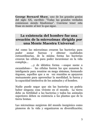 5
George Bernard Shaw, uno de los grandes genios
del siglo XX, escribió: "Todas las grandes verdades
comienzan siendo blasfemias". Conviene tener esta
frase en mente al leer lo que sigue.
La existencia del hombre fue una
creación de la microzimas dirigida por
una Mente Maestra Universal
Así como las microzimas crearon las bacterias para
poder aunar fuerzas y obtener cualidades
extraordinarias, de la misma forma las bacterias
crearon las células para poder incursionar en la vida
compleja…
…y de idéntica forma —auque suene a
escandaloso— las células fueron las que aunaron la
inteligencia para reunirse en mega sistemas, formando
órganos, aquellos que a su vez reunidos se apoyaron
mutuamente para aprovechar la movilidad, la fuerza y
la capacidad intelectiva de los animales y el hombre.
Nadie puede negar que sin las bacterias no podría
haber ninguna cosa viviente en el mundo. La tierra
debe su fertilidad a las bacterias y todos los animales
superiores deben su existencia a las plantas que de la
tierra brotan.
Las microzimas surgieron del mundo inorgánico como
pioneros de la vida y organizaron su diversificación;
 