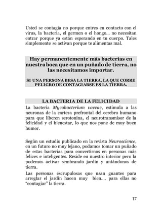 17
Usted se contagia no porque entres en contacto con el
virus, la bacteria, el germen o el hongo… no necesitan
entrar porque ya están esperando en tu cuerpo. Tales
simplemente se activan porque te alimentas mal.
Hay permanentemente más bacterias en
nuestraboca que en un puñado de tierra, no
las necesitamos importar.
SI UNA PERSONA BESA LA TIERRA, LA QUE CORRE
PELIGRO DE CONTAGIARSE ES LA TIERRA.
LA BACTERIA DE LA FELICIDAD
La bacteria Mycobacterium vaccae, estimula a las
neuronas de la corteza prefrontal del cerebro humano
para que liberen serotonina, el neurotransmisor de la
felicidad y el bienestar, lo que nos pone de muy buen
humor.
Según un estudio publicado en la revista Neuroscience,
en un futuro no muy lejano, podamos tomar un puñado
de estas bacterias para convertirnos en personas más
felices e inteligentes. Reside en nuestro interior pero la
podemos activar sembrando jardín y untándonos de
tierra.
Las personas escrupulosas que usan guantes para
arreglar el jardín hacen muy bien…. para ellas no
“contagiar” la tierra.
 