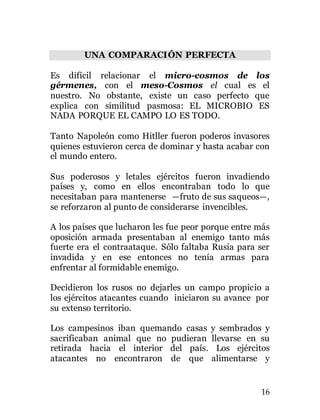 16
UNA COMPARACIÓN PERFECTA
Es difícil relacionar el micro-cosmos de los
gérmenes, con el meso-Cosmos el cual es el
nuestro. No obstante, existe un caso perfecto que
explica con similitud pasmosa: EL MICROBIO ES
NADA PORQUE EL CAMPO LO ES TODO.
Tanto Napoleón como Hitller fueron poderos invasores
quienes estuvieron cerca de dominar y hasta acabar con
el mundo entero.
Sus poderosos y letales ejércitos fueron invadiendo
países y, como en ellos encontraban todo lo que
necesitaban para mantenerse —fruto de sus saqueos—,
se reforzaron al punto de considerarse invencibles.
A los países que lucharon les fue peor porque entre más
oposición armada presentaban al enemigo tanto más
fuerte era el contraataque. Sólo faltaba Rusia para ser
invadida y en ese entonces no tenía armas para
enfrentar al formidable enemigo.
Decidieron los rusos no dejarles un campo propicio a
los ejércitos atacantes cuando iniciaron su avance por
su extenso territorio.
Los campesinos iban quemando casas y sembrados y
sacrificaban animal que no pudieran llevarse en su
retirada hacia el interior del país. Los ejércitos
atacantes no encontraron de que alimentarse y
 
