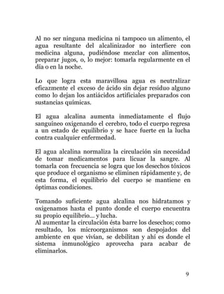 9
Al no ser ninguna medicina ni tampoco un alimento, el
agua resultante del alcalinizador no interfiere con
medicina alguna, pudiéndose mezclar con alimentos,
preparar jugos, o, lo mejor: tomarla regularmente en el
día o en la noche.
Lo que logra esta maravillosa agua es neutralizar
eficazmente el exceso de ácido sin dejar residuo alguno
como lo dejan los antiácidos artificiales preparados con
sustancias químicas.
El agua alcalina aumenta inmediatamente el flujo
sanguíneo oxigenando el cerebro, todo el cuerpo regresa
a un estado de equilibrio y se hace fuerte en la lucha
contra cualquier enfermedad.
El agua alcalina normaliza la circulación sin necesidad
de tomar medicamentos para licuar la sangre. Al
tomarla con frecuencia se logra que los desechos tóxicos
que produce el organismo se eliminen rápidamente y, de
esta forma, el equilibrio del cuerpo se mantiene en
óptimas condiciones.
Tomando suficiente agua alcalina nos hidratamos y
oxigenamos hasta el punto donde el cuerpo encuentra
su propio equilibrio... y lucha.
Al aumentar la circulación ésta barre los desechos; como
resultado, los microorganismos son despojados del
ambiente en que vivían, se debilitan y ahí es donde el
sistema inmunológico aprovecha para acabar de
eliminarlos.
 