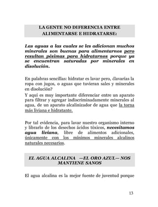 13
LA GENTE NO DIFERENCIA ENTRE
ALIMENTARSE E HIDRATARSE:
Las aguas a las cuales se les adicionan muchos
minerales son buenas para alimentarnos pero
resultan pésimas para hidratarnos porque ya
se encuentran saturadas por minerales en
disolución.
En palabras sencillas: hidratar es lavar pero, ¿lavarías la
ropa con jugos, o aguas que tuvieran sales y minerales
en disolución?
Y aquí es muy importante diferenciar entre un aparato
para filtrar y agregar indiscriminadamente minerales al
agua, de un aparato alcalinizador de agua que la torna
más liviana e hidratante.
Por tal evidencia, para lavar nuestro organismo interno
y librarlo de los desechos ácidos tóxicos, necesitamos
agua liviana, libre de alimentos adicionales,
únicamente con los mínimos minerales alcalinos
naturales necesarios.
EL AGUA ALCALINA —EL ORO AZUL— NOS
MANTIENE SANOS
El agua alcalina es la mejor fuente de juventud porque
 
