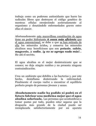 14
trabaja como un poderoso antioxidante que barre los
radicales libres que destruyen el código genético de
nuestras células envejeciendo aceleradamente al
organismo y desatándole enfermedades graves entre
ellas el cáncer.
Afortunadamente esta maravillosa constitución de agua
tiene un poder hidratante 6 veces más eficiente que
el agua convencional; se debe a que se han retirado de
ella los minerales ácidos, y conserva los minerales
alcalinos muy beneficiosos que son potasio, calcio,
magnesio, y sodio, ¡y no se agrega nada más!...
He ahí el secreto.
El agua alcalina es el mejor desintoxicante que se
conoce; no deja ningún residuo y no presenta ninguna
contraindicación.
Crea un ambiente que debilita a las bacterias y, por este
hecho, desinflama desterrando la enfermedad.
Finalmente el cuerpo vuelve a encontrar el equilibrio
perfecto propio de personas jóvenes y sanas.
Absolutamente nadie ha podido ni podrá en el
futuro fabricar una medicina mejor que el agua
alcalina solarizada. Las personas que acostumbran a
tomar pastas por todo, pueden estar seguras que la
droguería más grande de la ciudad puede ser
reemplazada satisfactoriamente por un aparato
 