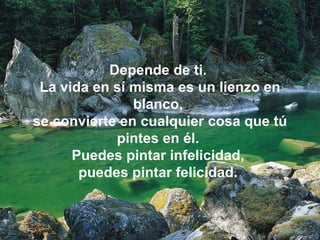 Depende de ti.  La vida en sí misma es un lienzo en blanco,  se convierte en cualquier cosa que tú pintes en él.  Puedes pintar infelicidad,  puedes pintar felicidad.  