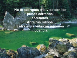 No te acerques a la vida con los puños cerrados, apretados.  Abre tus manos. Entra en la vida con inmensa inocencia.  