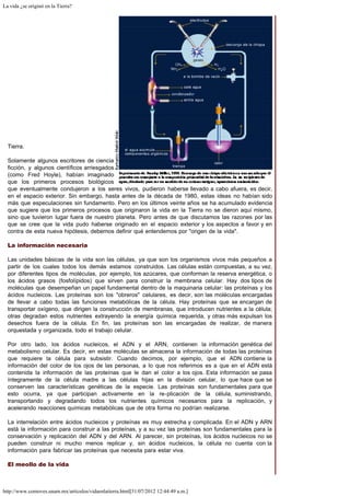 La vida ¿se originó en la Tierra?
http://www.comoves.unam.mx/articulos/vidaenlatierra.html[31/07/2012 12:44:49 a.m.]
Tierra.
Solamente algunos escritores de ciencia
ficción, y algunos científicos arriesgados
(como Fred Hoyle), habían imaginado
que los primeros procesos biológicos
que eventualmente condujeron a los seres vivos, pudieron haberse llevado a cabo afuera, es decir,
en el espacio exterior. Sin embargo, hasta antes de la década de 1980, estas ideas no habían sido
más que especulaciones sin fundamento. Pero en los últimos veinte años se ha acumulado evidencia
que sugiere que los primeros procesos que originaron la vida en la Tierra no se dieron aquí mismo,
sino que tuvieron lugar fuera de nuestro planeta. Pero antes de que discutamos las razones por las
que se cree que la vida pudo haberse originado en el espacio exterior y los aspectos a favor y en
contra de esta nueva hipótesis, debemos definir qué entendemos por "origen de la vida".
La información necesaria
Las unidades básicas de la vida son las células, ya que son los organismos vivos más pequeños a
partir de los cuales todos los demás estamos construidos. Las células están compuestas, a su vez,
por diferentes tipos de moléculas, por ejemplo, los azúcares, que conforman la reserva energética, o
los ácidos grasos (fosfolípidos) que sirven para construir la membrana celular. Hay dos tipos de
moléculas que desempeñan un papel fundamental dentro de la maquinaria celular: las proteínas y los
ácidos nucleicos. Las proteínas son los "obreros" celulares, es decir, son las moléculas encargadas
de llevar a cabo todas las funciones metabólicas de la célula. Hay proteínas que se encargan de
transportar oxígeno, que dirigen la construcción de membranas, que introducen nutrientes a la célula;
otras degradan estos nutrientes extrayendo la energía química requerida, y otras más expulsan los
desechos fuera de la célula. En fin, las proteínas son las encargadas de realizar, de manera
orquestada y organizada, todo el trabajo celular.
Por otro lado, los ácidos nucleicos, el ADN y el ARN, contienen la información genética del
metabolismo celular. Es decir, en estas moléculas se almacena la información de todas las proteínas
que requiere la célula para subsistir. Cuando decimos, por ejemplo, que el ADN contiene la
información del color de los ojos de las personas, a lo que nos referimos es a que en el ADN está
contenida la información de las proteínas que le dan el color a los ojos. Esta información se pasa
íntegramente de la célula madre a las células hijas en la división celular, lo que hace que se
conserven las características genéticas de la especie. Las proteínas son fundamentales para que
esto ocurra, ya que participan activamente en la re-plicación de la célula, suministrando,
transportando y degradando todos los nutrientes químicos necesarios para la replicación, y
acelerando reacciones químicas metabólicas que de otra forma no podrían realizarse.
La interrelación entre ácidos nucleicos y proteínas es muy estrecha y complicada. En el ADN y ARN
está la información para construir a las proteínas, y a su vez las proteínas son fundamentales para la
conservación y replicación del ADN y del ARN. Al parecer, sin proteínas, los ácidos nucleicos no se
pueden construir ni mucho menos replicar y, sin ácidos nucleicos, la célula no cuenta con la
información para fabricar las proteínas que necesita para estar viva.
El meollo de la vida
 
