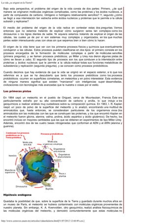 La vida ¿se originó en la Tierra?
http://www.comoves.unam.mx/articulos/vidaenlatierra.html[31/07/2012 12:44:49 a.m.]
Bajo esta perspectiva, el problema del origen de la vida consta de dos partes: Primero, ¿de qué
manera se originaron moléculas orgánicas complicadas, como las proteínas y los ácidos nucleicos, a
partir de compuestos de carbono, nitrógeno e hidrógeno relativamente sencillos? Y, segundo ¿cómo
se llegó a esa interrelación tan estrecha entre ácidos nucleicos y proteínas que le permite a la célula
subsistir y replicarse?
El meollo del problema del origen de la vida radica en contestar estas dos preguntas. Vemos
entonces que no estamos tratando de explicar cómo surgieron seres tan complejos como los
dinosaurios o los tigres dientes de sable. Ni siquiera estamos tratando de explicar el origen de las
células, las cuales ya de por sí son sistemas muy complejos y organizados, en los que muchas
partes están interactuando unas con otras sin que sepamos bien a bien cómo lo hacen.
El origen de la vida tiene que ver con los primeros procesos físicos y químicos que eventualmente
condujeron a las células. Estos procesos pueden clasificarse en dos tipos: el primero consiste en los
procesos encargados de la formación de moléculas complejas a partir de moléculas sencillas
(primera pregunta), y se llaman procesos prebióticos; ya Miller y Urey nos dieron algunas pistas de
cómo se llevan a cabo. El segundo tipo de procesos son los que conducen a la interrelación entre
proteínas y ácidos nucleicos que le permite a la célula realizar todas sus funciones metabólicas de
subsistencia y replicación (segunda pregunta), y se conocen como procesos protobióticos.
Cuando decimos que hay evidencia de que la vida se originó en el espacio exterior, a lo que nos
referimos es a que se ha descubierto que tanto los procesos prebióticos como los procesos
protobióticos -ocurren en superficies cometarias, en meteoritos y en polvo interestelar. Esta evidencia
de ninguna manera significa que existen "marcianos" con inteligencias super desarrolladas,
civilizaciones con tecnologías más avanzadas que la nuestra o cosas por el estilo.
Las primeras pistas
En 1864 cayó un meteorito en el pueblo de Origueil, cerca de Mountauban, Francia. Éste era
particularmente extraño por su alta concentración de carbono y arcilla, lo que indujo a los
geoquímicos a realizar análisis muy cuidadosos sobre su composición química. En 1963, I. R. Kaplan
raspó un poco de polvo de la superficie del meteorito y lo analizó, encontrando una multitud de
aminoácidos que, hasta entonces, se consideraban particulares de los organismos vivos (los
aminoácidos son las moléculas con las que se construyen las proteínas, y los que encontró Kaplan en
el meteorito fueron glicina, alanina, valina, prolina, ácido aspártico y ácido glutámico). De hecho, los
encontró incluso en mayores cantidades que las que se obtienen en experimentos de tipo Miller-Urey.
Además, encontró dos de las cuatro bases nitrogenadas que conforman al ADN y al ARN (alanina y
guanina).
Hipótesis endógena
Quedaba la posibilidad de que, sobre la superficie de la Tierra y guardado durante muchos años en
un museo de París, el meteorito se hubiera contaminado con moléculas orgánicas provenientes de
nuestro planeta. Sin embargo, K. A. Kvenvolden, otro geoquímico, realizó análisis fisicoquímicos de
las moléculas orgánicas del meteorito, y demostró contundentemente que estas moléculas no
 