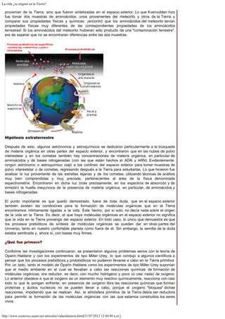 La vida ¿se originó en la Tierra?
http://www.comoves.unam.mx/articulos/vidaenlatierra.html[31/07/2012 12:44:49 a.m.]
provenían de la Tierra, sino que fueron sintetizadas en el espacio exterior. Lo que Kvenvolden hizo
fue tomar dos muestras de aminoácidos, unos provenientes del meteorito y otros de la Tierra, y
comparar sus propiedades físicas y químicas: ¡encontró que los aminoácidos del meteorito tenían
propiedades físicas muy diferentes de las correspondientes propiedades de los aminoácidos
terrestres! Si los aminoácidos del meteorito hubieran sido producto de una "contaminación terrestre",
era de esperar que no se encontraran diferencias entre las dos muestras.
Hipótesis extraterrestre
Después de esto, algunos astrónomos y astroquímicos se dedicaron particularmente a la búsqueda
de materia orgánica en otras partes del espacio exterior, y encontraron que en las nubes de polvo
interestelar y en los cometas también hay concentraciones de materia orgánica, en particular de
aminoácidos y de bases nitrogenadas (con las que están hechos el ADN y ARN). Evidentemente,
ningún astrónomo o astroquímico viajó a los confines del espacio exterior para tomar muestras de
polvo interestelar o de cometas, regresando después a la Tierra para estudiarlas. Lo que hicieron fue
analizar la luz proveniente de las estrellas lejanas y de los cometas, utilizando técnicas de análisis
muy bien comprendidas y muy precisas, pertenecientes al área de la física denominada
espectrometría. Encontraron en dicha luz (más precisamente, en los espectros de absorción y de
emisión) la huella inequívoca de la presencia de materia orgánica, en particular, de aminoácidos y
bases nitrogenadas.
El punto importante es que quedó demostrado, fuera de toda duda, que en el espacio exterior
también existen las condiciones para la formación de moléculas orgánicas que en la Tierra
encontramos íntimamente ligadas a la vida. Este hecho, por sí solo, no decía nada sobre el origen
de la vida en la Tierra. Es decir, el que haya moléculas orgánicas en el espacio exterior no significa
que la vida en la Tierra provenga del espacio exterior. En todo caso, lo único que demuestra es que
los procesos prebióticos de síntesis de moléculas orgánicas se pueden dar en otras partes del
Universo, tanto en nuestro confortable planeta como fuera de él. Sin embargo, la semilla de la duda
estaba sembrada y, ahora sí, con bases muy firmes.
¿Qué fue primero?
Conforme las investigaciones continuaron, se presentaron algunos problemas serios con la teoría de
Oparin-Haldane y con los experimentos de tipo Miller-Urey, lo que condujo a algunos científicos a
pensar que los procesos prebióticos y protobióticos no pudieron llevarse a cabo en la Tierra primitiva.
Por un lado, tanto el modelo de Oparin-Haldane como los experimentos de tipo Miller-Urey suponían
que el medio ambiente en el cual se llevaban a cabo las reacciones químicas de formación de
moléculas orgánicas, era reductor, es decir, con mucho hidrógeno y poco (o casi nada) de oxígeno.
Lo anterior obedece a que el oxígeno es un elemento muy reactivo químicamente, reacciona con casi
todo lo que le pongan enfrente; en presencia de oxígeno libre las reacciones químicas que forman
proteínas y ácidos nucleicos no se pueden llevar a cabo, porque el oxígeno "bloquea" dichas
reacciones, impidiendo que se realicen. Así, la atmósfera primitiva de la Tierra debía ser reductora
para permitir la formación de las moléculas orgánicas con las que estamos construidos los seres
vivos.
 