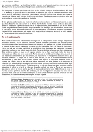 La vida ¿se originó en la Tierra?
http://www.comoves.unam.mx/articulos/vidaenlatierra.html[31/07/2012 12:44:49 a.m.]
los procesos prebióticos y protobióticos también ocurren en el espacio exterior, mientras que en la
Tierra primitiva la ocurrencia de dichos procesos presenta serias dificultades.
Por otra parte, se tienen indicios de que quizá la vida existe o existió en el espacio exterior. En 1996,
D. S. Mckay y su grupo de la NASA estudiaron un meteorito que cayó de Marte en la Antártida hace
13 mil años y encontraron estructuras carbonatadas de forma globular que podrían ser fósiles de
bacteria, de más de 3600 millones de años de antigüedad. Estas estructuras son similares a las que
se encontraron en los estromatolitos de Australia.
Si los glóbulos carbonatados del meteorito efectivamente resultaran ser fósiles de bacteria, es claro
que tales bacterias no provendrían de la Tierra. Por lo tanto, no sólo habría evidencia de que los
procesos prebióticos y protobióticos se dan en el espacio exterior, sino también de que la vida misma
puede surgir fuera de nuestro planeta. Hay que señalar, sin embargo, que existen serias dudas sobre
la naturaleza de las estructuras globulares y para despejarlas posiblemente tengamos que esperar
hasta el 2008; para entonces, una sonda robot, que la NASA contempla lanzar en el 2005, traerá a
la Tierra muestras de la superficie de Marte.
No todo está resuelto
Aún cuando el escenario extraterrestre del origen de la vida presenta ciertas ventajas respecto del
escenario terrestre, no es definitivo. Quedan todavía bastantes problemas que resolver y existe
mucha controversia en la comunidad científica al respecto. Por ejemplo, no se sabe de qué manera
la materia orgánica en los meteoritos, cometas o polvo interestelar, bajó a la Tierra sin destruirse, y
cómo fue que los procesos prebióticos y protobióticos que albergaban los meteoritos, cometas o
asteroides proliferaron por toda la superficie de la Tierra dando lugar a la vida que ahora conocemos.
Otro problema radica en que en el espacio exterior no se han encontrado todos los tipos de
moléculas que utilizan los seres vivos en la Tierra, así que se tendrá que investigar cómo, a partir de
las moléculas extraterrestres que se conocen, se originaron o se incorporaron todas las demás que
nosotros utilizamos. El origen de la vida no está resuelto, ni con el escenario terrestre ni con el
extraterrestre, y hace falta mucho trabajo todavía para llegar a la respuesta definitiva. Como te
puedes dar cuenta, esto no es algo que pueda solucionar una sola persona, o un solo grupo de
personas. En este tema han participado químicos, físicos, biólogos, astrónomos y geoquímicos, entre
otros científicos de todo el mundo. Probablemente, a lo más que lleguemos sea a proponer modelos
plausibles de cómo se originó la vida que después proliferó por toda la Tierra, sin que seamos
capaces de saber, a ciencia cierta, qué fue lo que pasó realmente hace 4000 millones de años en
nuestro joven y primitivo planeta. Sin embargo, de las investigaciones actuales una cosa nos ha
quedado clara, y es que la hipótesis endógena no es la única alternativa posible, sino que, con alta
probabilidad, la vida también se puede originar en otros lugares.
Maximino Aldana González estudió el doctorado en física en la UNAM, asociado al Centro
en Ciencias Físicas y al Instituto de Física de la UNAM. Actualmente se dedica a la
investigación de los sistemas complejos en biología.
Germinal Cocho Gil es médico y físico egresado de la UNAM con doctorado en física de la
Universidad de Princeton. Es investigador del Instituto de Física de la UNAM. Promotor del
estudio de los sistemas complejos en México, se dedica fundamentalmente al desarrollo de la
biología teórica, en particular el origen de la vida y la dinámica inmunológica.
Gustavo Martínez Mekler, físico de la UNAM, con maestría en matemáticas de la
Universidad de Warwick y doctorado en física de la Universidad de Manchester, es investigador
del Centro de Ciencias Físicas de la UNAM en Cuernavaca. Su área de trabajo se relaciona
con los sistemas no lineales, la física estadística y complejidad, con un enfoque interdisciplinario
entre física, biología y matemáticas.
 
