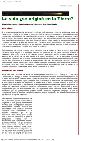 La vida ¿se originó en la Tierra?
http://www.comoves.unam.mx/articulos/vidaenlatierra.html[31/07/2012 12:44:49 a.m.]
imprimir página
La vida ¿se originó en la Tierra?
Maximino Aldana, Germinal Cocho y Gustavo Martínez Mekler
Aquí mismo
A lo largo de nuestra historia, se han dado múltiples explicaciones al origen de la vida, que varían en
cada época y cultura, y van desde lo mitológico hasta lo científico. Sin embargo, aun cuando algunas
pueden ser contradictorias, la mayoría tienen un aspecto en común: en general, se asume que la
vida se originó en la misma Tierra. Por alguna razón, nos hemos sentido más cómodos suponiendo
que nuestros orígenes tuvieron lugar aquí mismo, en nuestra propia casa. Por ejemplo, casi todas las
corrientes mitológicas y religiosas asumen que "los cielos" están dominados por los dioses, mientras
que la Tierra es el lugar destinado a "los mortales", ya sean plantas, animales o seres humanos, y
que tales mortales fuimos "creados" aquí desde el principio.
Esta tendencia de suponer, o mejor dicho, de asumir que la vida en la Tierra se originó aquí no es
particular de la religión o la mitología, también ha penetrado en las ideas científicas antiguas y
modernas, a tal grado que se le ha dado un nombre: se le conoce como hipótesis endógena. Por
ejemplo, en la década de los años treinta, A. I. Oparin en Rusia y J. B. S. Haldane en Inglaterra
propusieron, cada uno por su cuenta, un escenario en el que las primeras moléculas orgánicas útiles
para la vida se crearon en la superficie de la Tierra a partir de compuestos de carbono y nitrógeno
relativamente simples. De acuerdo con el modelo de Oparin y Haldane, estos compuestos orgánicos
adquirieron cada vez mayor complejidad, y eventualmente evolucionaron para dar origen a los
primeros organismos unicelulares, en los mares primitivos de la Tierra.
Mensaje en una botella
Años más tarde, las ideas de estos dos investigadores inspiraron a S. L. Miller y H. C. Urey de la
Universidad de Chicago, a realizar un experimento en el que simulaban las condiciones primitivas de
la Tierra en una botella de vidrio. Miller y Urey depositaron en la botella diversos compuestos simples
como amoniaco, hidrógeno, agua y algunos otros, e irradiaron la mezcla con luz ultravioleta y rayos
X, los cuales se suponía que existían en la superficie de la Tierra primitiva debido a la ausencia de
oxígeno en la atmósfera. El resultado de este experimento fue sorprendente, ya que después de un
tiempo se obtuvieron moléculas orgánicas complicadas, como algunos aminoácidos y bases
nitrogenadas que son fundamentales para los organismos vivos. De esta manera, Miller y Urey
mostraron que era perfectamente posible obtener moléculas orgánicas complejas a partir de
compuestos químicos sencillos con relativa facilidad, lo cual representó una especie de confirmación
de las ideas de Oparin y Haldane.
Este histórico experimento marcó un hito
en el desarrollo de las teorías sobre el
origen de la vida, ya que posteriormente
muchos otros investigadores realizaron
experimentos similares, aunque más
sofisticados, para producir moléculas
orgánicas más complicadas y en
mayores cantidades que las que
obtuvieron Miller y Urey, pero siempre
con la idea de obtenerlas a partir de
compuestos sencillos que se
encontraran bajo condiciones físicas y
químicas similares a las que prevalecían
en la Tierra primitiva. En otras palabras,
tanto Oparin y Haldane, como Miller y
Urey, y muchos otros investigadores que
les siguieron, han asumido que la vida
en la Tierra se originó en la misma
 