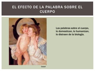 EL EFECTO DE LA PALABRA SOBRE EL
CUERPO
Las palabras sobre el cuerpo,
lo domestican, lo humanizan,
lo distraen de la biología.
Cassat
 