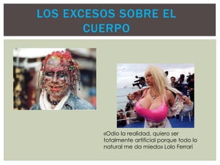 LOS EXCESOS SOBRE EL
CUERPO
«Odio la realidad, quiero ser
totalmente artificial porque todo lo
natural me da miedo» Lolo Ferrari
 