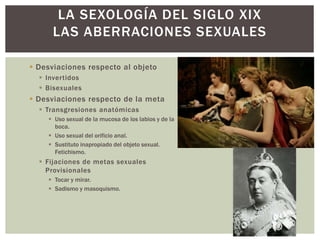  Desviaciones respecto al objeto
 Invertidos
 Bisexuales
 Desviaciones respecto de la meta
 Transgresiones anatómicas
 Uso sexual de la mucosa de los labios y de la
boca.
 Uso sexual del orificio anal.
 Sustituto inapropiado del objeto sexual.
Fetichismo.
 Fijaciones de metas sexuales
Provisionales
 Tocar y mirar.
 Sadismo y masoquismo.
LA SEXOLOGÍA DEL SIGLO XIX
LAS ABERRACIONES SEXUALES
 