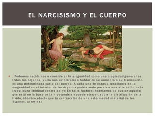 EL NARCISISMO Y EL CUERPO
 . Podemos decidirnos a considerar la erogenidad como una propiedad general de
todos los órganos, y ello nos autorizaría a hablar de su aumento o su disminución
en una determinada parte del cuerpo. A cada una de estas alteraciones de la
erogenidad en el interior de los órganos podría serle paralela una alteración de la
investidura libidinal dentro del yo En tales factores habríamos de buscar aquello
que está en la base de la hipocondría y puede ejercer, sobre la distribución de la
libido, idéntico efecto que la contracción de una enfermedad material de los
órganos. (p 80-81)
 