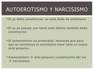 AUTOEROTISMO Y NARCISISMO
 El yo debe constituirse, no está dado de antemano.
 El yo es cuerpo, por tanto este último también debe
constituirse.
 El autoerotismo es primordial, mientras que para
que se constituya el narcisismo hace falta un nuevo
acto psíquico.
 Autoerotismo  acto psíquico (constitución del yo)
 narcisismo.
 