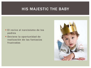  El revive el narcisismo de los
padres
 Deviene la oportunidad de
realización de las fantasías
frustradas
HIS MAJESTIC THE BABY
 