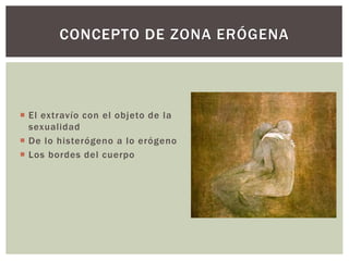  El extravío con el objeto de la
sexualidad
 De lo histerógeno a lo erógeno
 Los bordes del cuerpo
CONCEPTO DE ZONA ERÓGENA
 