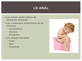  Las heces como objeto de
demanda materna
 Los trastornos intestinales de la
infancia
 Estreñimiento
 diarreas
 Encopresis
 Los diques morales:
 Pudor
 Asco
 Vergüenza
LO ANAL
 