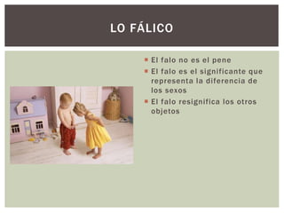  El falo no es el pene
 El falo es el significante que
representa la diferencia de
los sexos
 El falo resignifica los otros
objetos
LO FÁLICO
 
