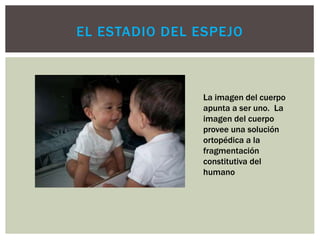 EL ESTADIO DEL ESPEJO
La imagen del cuerpo
apunta a ser uno. La
imagen del cuerpo
provee una solución
ortopédica a la
fragmentación
constitutiva del
humano
 