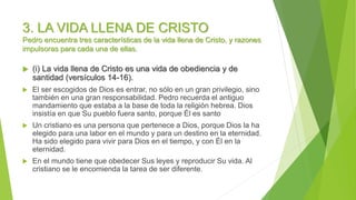 3. LA VIDA LLENA DE CRISTO
Pedro encuentra tres características de la vida llena de Cristo, y razones
impulsoras para cada una de ellas.
 (i) La vida llena de Cristo es una vida de obediencia y de
santidad (versículos 14-16).
 El ser escogidos de Dios es entrar, no sólo en un gran privilegio, sino
también en una gran responsabilidad. Pedro recuerda el antiguo
mandamiento que estaba a la base de toda la religión hebrea. Dios
insistía en que Su pueblo fuera santo, porque Él es santo
 Un cristiano es una persona que pertenece a Dios, porque Dios la ha
elegido para una labor en el mundo y para un destino en la eternidad.
Ha sido elegido para vivir para Dios en el tiempo, y con Él en la
eternidad.
 En el mundo tiene que obedecer Sus leyes y reproducir Su vida. Al
cristiano se le encomienda la tarea de ser diferente.
 