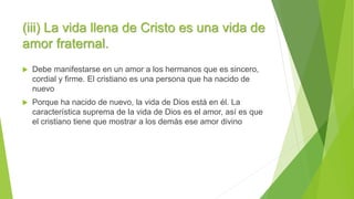 (iii) La vida llena de Cristo es una vida de
amor fraternal.
 Debe manifestarse en un amor a los hermanos que es sincero,
cordial y firme. El cristiano es una persona que ha nacido de
nuevo
 Porque ha nacido de nuevo, la vida de Dios está en él. La
característica suprema de la vida de Dios es el amor, así es que
el cristiano tiene que mostrar a los demás ese amor divino
 