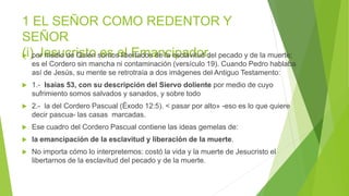 1 EL SEÑOR COMO REDENTOR Y
SEÑOR
(i) Jesucristo es el Emancipador,
 por medio de Quien somos libertados de la esclavitud del pecado y de la muerte;
es el Cordero sin mancha ni contaminación (versículo 19). Cuando Pedro hablaba
así de Jesús, su mente se retrotraía a dos imágenes del Antiguo Testamento:
 1.- Isaías 53, con su descripción del Siervo doliente por medio de cuyo
sufrimiento somos salvados y sanados, y sobre todo
 2.- la del Cordero Pascual (Éxodo 12:5). < pasar por alto» -eso es lo que quiere
decir pascua- las casas marcadas.
 Ese cuadro del Cordero Pascual contiene las ideas gemelas de:
 la emancipación de la esclavitud y liberación de la muerte.
 No importa cómo lo interpretemos: costó la vida y la muerte de Jesucristo el
libertarnos de la esclavitud del pecado y de la muerte.
 