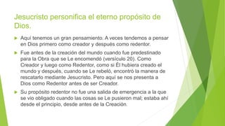 Jesucristo personifica el eterno propósito de
Dios.
 Aquí tenemos un gran pensamiento. A veces tendemos a pensar
en Dios primero como creador y después como redentor.
 Fue antes de la creación del mundo cuando fue predestinado
para la Obra que se Le encomendó (versículo 20). Como
Creador y luego como Redentor, como si Él hubiera creado el
mundo y después, cuando se Le rebeló, encontró la manera de
rescatarlo mediante Jesucristo. Pero aquí se nos presenta a
Dios como Redentor antes de ser Creador.
 Su propósito redentor no fue una salida de emergencia a la que
se vio obligado cuando las cosas se Le pusieron mal; estaba ahí
desde el principio, desde antes de la Creación.
 