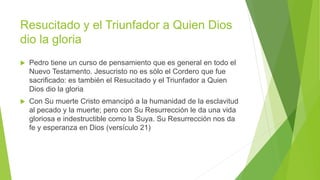 Resucitado y el Triunfador a Quien Dios
dio la gloria
 Pedro tiene un curso de pensamiento que es general en todo el
Nuevo Testamento. Jesucristo no es sólo el Cordero que fue
sacrificado: es también el Resucitado y el Triunfador a Quien
Dios dio la gloria
 Con Su muerte Cristo emancipó a la humanidad de la esclavitud
al pecado y la muerte; pero con Su Resurrección le da una vida
gloriosa e indestructible como la Suya. Su Resurrección nos da
fe y esperanza en Dios (versículo 21)
 