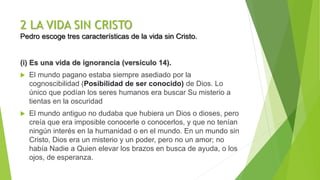 2 LA VIDA SIN CRISTO
Pedro escoge tres características de la vida sin Cristo.
(i) Es una vida de ignorancia (versículo 14).
 El mundo pagano estaba siempre asediado por la
cognoscibilidad (Posibilidad de ser conocido) de Dios. Lo
único que podían los seres humanos era buscar Su misterio a
tientas en la oscuridad
 El mundo antiguo no dudaba que hubiera un Dios o dioses, pero
creía que era imposible conocerle o conocerlos, y que no tenían
ningún interés en la humanidad o en el mundo. En un mundo sin
Cristo, Dios era un misterio y un poder, pero no un amor; no
había Nadie a Quien elevar los brazos en busca de ayuda, o los
ojos, de esperanza.
 