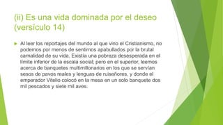 (ii) Es una vida dominada por el deseo
(versículo 14)
 Al leer los reportajes del mundo al que vino el Cristianismo, no
podemos por menos de sentirnos apabullados por la brutal
carnalidad de su vida. Existía una pobreza desesperada en el
límite inferior de la escala social; pero en el superior, leemos
acerca de banquetes multimillonarios en los que se servían
sesos de pavos reales y lenguas de ruiseñores, y donde el
emperador Vitelio colocó en la mesa en un solo banquete dos
mil pescados y siete mil aves.
 