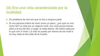 (iii) Era una vida caracterizada por la
inutilidad.
 Su problema de raíz era que no iba a ninguna parte
 Si una persona había de morir como un perro, ¿por qué no vivir
como tal? La vida era un negocio inútil, con unos pocos breves
años a la luz del Sol; y luego, la nada eterna. No había nada por
lo que vivir ni morir. La vida no puede por menos de ser inútil si
no hay nada al otro lado de la muerte.
 
