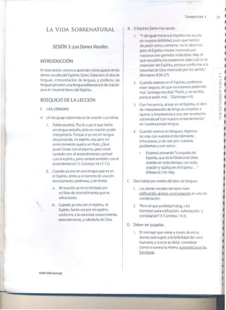 T r im e s t r e i
La V i d a So b r e n a t u r a l
SESIÓN 3: Los Dones Vocales
INTRODUCCIÓN
En esta sesión, vamos a aprender cómo operar en los
dones vocales del Espíritu Santo. Estos son: el don de
lenguas, interpretación de lenguas, y profecía. Las
lenguas proveen una lengua sobrenatural de oración
para el creyente lleno del Espíritu.
BOSQUEJO DE LA LECCIÓN
I. LAS LENGUAS
A. Un lenguaje sobrenatural de oración o profecía.
1. Pablo escribió, "Por lo cual, el que habla
en lengua extraña, pida en oración poder
interpretarla. Porque si yo oro en lengua
desconocida, mi espíritu ora, pero mi
entendimiento queda sin fruto. ¿Qué,
pues? Oraré con el espíritu, pero oraré
también con el entendimiento; cantaré
con el espíritu, pero cantaré también con el
entendimiento" (1 Corintios 14:13-15).
2. Cuando yo oro en una lengua que es en
el Espíritu, entro a un terreno de oración
emocionante, poderoso, y sin límite.
a. Mi oración ya no es limitada por
mi falta de entendimiento que es
infructuoso.
b. Cuando yo oro con el espíritu, el
Espíritu Santo ora por mi espíritu
conforme a la voluntad, conocimiento,
entendimiento, y sabiduría de Dios.
B. El Espíritu Santo nos ayuda.
1. "Y de igual manera el Espíritu nos ayuda
en nuestra debilidad; pues que hemos
de pedir como conviene, no lo sabemos,
pero el Espíritu mismo intercede por
nosotros con gemidos indecibles. Mas el
que escudriña los corazones sabe cuál es la
intención del Espíritu, porque conforme a la
voluntad de Dios intercede por los santos"
(Romanos 8:26-27).
2. Cuando oramos en el Espíritu, podemos
estar seguros de que no estamos pidiendo
mal. Santiago escribió: "Pedís, y no recibís,
porque pedís mal.. .'(Santiago 4:3).
3. Con frecuencia, al orar en el Espíritu, el don
de interpretación de lenguas empieza a
operar, y empezamos a orar por revelación
sobrenaturaDcon nuestro entendimiento"
en nuestra propia lengua.
4. Cuando oramos en lenguas, dejamos
de orar con nuestro entendimiento
infructuoso, o de orar por nuestros
problemas y con temor.
• Estamos tomando "la espada del
Espíritu, que es la Palabra de Dios;
orando en todo tiempo con toda
oración y súplica en el Espíritu..."
(Efesios 6:17b-18a).
C. Dios habla por medio del don de lenguas.
1. Los dones vocales siempre traen
edificación, ánimo, v consolación en vez de
condenación.
2. "Pero el que profetiza habl^ a los
hombres para edificación, exhortación, y
consolación" (1 Corintios 14:3).
D. Deben ser juzgadas.
1. El mensaje que viene a través de estos
dones está sujeto a la falibilidad del vaso
humano, y nunca se debe considerar
como si tuviera la misma autoridad que las
Escrituras.
©2007GSMI (isom.org)
 