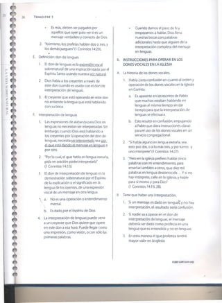 26 T r im estr e i
• Es más, deben ser juzgados por
aquellos que oyen para ver si es un
mensaje verdadero y correcto de Dios.
2. "Asimismo, los profetas hablen dos o tres, y
los demás juzguen" (I Corintios 14:29).
E. Definición: don de lenguas
1. El don de lenguas es la expresión vocal
sobrenatural de una inspiración dada por el
Espíritu Santo usando nuestra voz natural.
2. Dios habla a los creyentes a través de
este don cuando es usado con el don de
interpretación de lenguas.
3. El creyente que está operando en este don
no entiende la lengua que está hablando
con su boca.
F. Interpretación de lenguas
1. Las expresiones de alabanza para Dios en
lenguas no necesitan ser interpretadas. Sin
embargo, cuando Dios está hablando a
los creyentes por la operación del don de
lenguas, necesita ser interpretado sea por
el que está dando el mensaje en lenguas o
por otro.
2. "Por lo cual, el que habla en lengua extraña,
pida en oración poder interpretarla"
(1 Corintios 14:13).
3. El don de interpretación de lenguas es la
demostración sobrenatural por el Espíritu
de la explicación o el significado en la
lengua de los oyentes, de una expresión
vocal de un mensaje en otra lengua.
 a. No es una operación o entendimiento
. mental.
b. Es dado por el Espíritu de Dios.
4. La interpretación de lenguas puede venir
a un creyente que Dios quiere que opere
en este don a esa hora. Puede llegar como
una impresión, como visión, o con sólo las
primeras palabras.
Cuando damos el paso de fe y
empezamos a hablar, Dios llena
nuestras bocas con palabras
adicionales hasta que alguien dé la
interpretación completa del mensaje
en lenguas.
II. INSTRUCCIONES PARA OPERAR EN LOS
DONES VOCALES EN LA IGLESIA
A. La historia de los dones vocales.
1. Había cierta confusión en cuanto al orden y
operación de los dones vocales en la Iglesia
en Corinto.
a. Es aparente en los escritos de Pablo
que muchos estaban hablando en
lenguas al mismo tiempo sin dar
tiempo para que la interpretación de
lenguas se efectuara.
b. Esto resultó en confusión, empujando
a Pablo que diera instrucciones claras
para el uso de los dones vocales en un
servicio congregaciona!.
2. "Si habla alguno en lengua extraña, sea
esto por dos, o a lo más tres, y por turno; y
uno interprete" (1 Corintios 14:27).
3. "Pero en la iglesia prefiero hablar cinco
palabras con mi entendimiento, para
enseñar también a otros, que diez mil
palabras en lengua desconocida... Y si no
hay intérprete, calle en la iglesia, y hable
para sí mismo y para Dios"
(1 Corintios 14:19,28).
B. Tiene que haber una interpretación.
1. Si un mensaje es dado en lenguas,' y no hay
interpretación, el resultado sería confusión.
2. Si nadie va a operaren el don de
interpretación de lenguas, el mensaje
debería ser dado como profecía en una
lengua que es entendida y no en lenguas.
3. En esta manera el que profetiza tendrá
mayor valor en la iglesia.
©20076SMI(isom.org)
 