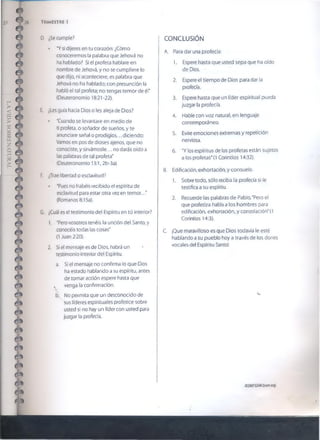 28 TRIMESTRE 1
D. ¿Se cumple?
• 'Y si dijeres en tu corazón: ¿Cómo
conoceremos ia palabra que Jehová no
ha hablado? Si el profeta hablare en
nombre de Jehová, y no se cumpliere lo
que dijo, ni aconteciere, es palabra que
Jehová no ha hablado; con presunción la
habló el tal profeta; no tengas temor de él*
(Deuteronomio 18:21-22).
E. ¿Les guía hada Dios o les aleja de Dios?
• "Cuando se levantare en medio de
ti profeta, o soñador de sueños, y te
anunciare señal o prodigios... diciendo:
Vamos en pos de dioses ajenos, que no
conociste, y sirvámosle... no darás oído a
las palabras de tal profeta"
(Deuteronomio 13:1, 2b-3a).
F. ¿Trae libertad o esclavitud?
• "Pues no habéis recibido el espíritu de
esclavitud para estar otra vez en tem or..."
(Romanos 8:15a).
G. ¿Cuál es el testimonio del Espíritu en tú interior?
1. "Pero vosotros tenéis la unción del Santo, y
conocéis todas ias cosas"
(1 Juan 2:20).
2. Si el mensaje es de Dios, habrá un
testimonio interior del Espíritu.
а. Si el mensaje no confirma lo que Dios
ha estado hablando a su espíritu, antes
de tomar acción espere hasta que
s venga la confirmación.
б. No permita que un desconocido de
' sus líderes espirituales profetice sobre
usted si no hay un líder con usted para
juzgar la profecía.
i CONCLUSIÓN
A. Para dar una profecía:
1. Espere hasta que usted sepa que ha oído
de Dios.
2. Espere el tiempo de Dios para dar la
profecía.
3. Espere hasta que un líder espiritual pueda
juzgar ia profecía.
4. Hable con voz natural, en lenguaje
contemporáneo.
5. Evite emociones extremas y repetición
nerviosa.
6. "V los espíritus de los profetas están sujetos
a los profetas" (1 Corintios 14:32).
B. Edificación, exhortación, y consuelo.
1. Sobre todo, sólo reciba la profecía si le
testifica a su espíritu.
2. Recuerde las palabras de Pablo,'Pero el
que profetiza habla a los hombres para
edificación, exhortación, y consolación"(1
Corintios 14:3).
C. ¡Que maravilloso es que Dios todavía le esté
hablando a su pueblo hoy a través de los dones
vocales del Espíritu Santo!
©2007GSMI(tsom.org)
 