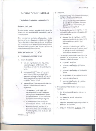 V
TRIMESTRE 1 31
LA VIDA SOBRENATURAL
SESIÓN 4: Los Dones de Revelación
INTRODUCCIÓN
En esta lección vamos a aprender de los dones de
revelación. Dios está hablando y revelando cosas a
Su pueblo hoy.
Dios siempre trae revelación a Su pueblo a través
de uno de los tres dones de revelación del Espíritu
Santo. Los dones de discernimiento, la palabra
de conocimiento, y la palabra de sabiduría son
herramientas importantes que son necesarias en la
vida diaria de todos ios creyentes.
BOSQUEJO DE LA LECCIÓN
I. DISCERNIMIENTO DE ESPÍRITUS
A. Evite la decepción.
1. Este don es probablemente el que más
necesitamos, pero también es el más
descuidado de todos los dones del Espíritu
Santo.
2. Jesús nos advirtió, "Porque se levantarán
falsos Cristos, y falsos profetas, y harán
grandes señales y prodigios, de tal manera
que engañarán, si fuere posible, aún a los
escogidos" (Mateo 24:24).
3. Si aprendemos a operar en este importante
 don del Espíritu Santo, no seremos
engañados.
a. La palabra "discernir" usada aquí
frecuentemente ha sido confundida
con la palabra "discernimiento"y este
don erróneamente ha sido llamado "ei
don de discernimiento"por algunos.
b. El discernimiento humano es una
actividad de la mente, o parte del alma.
c. A diferencia de ello, este don es un
don sobrenatural que viene a través de
nuestros espíritus por la revelación del
Espíritu Santo.
©2007GSMI (iwm.org)
B. Definición.
1. La palabra griega traducida "discernimiento"
significa "una clara discriminación".
* Tal vez una descripción más exacta
de este don es el término usado en
laVersión Nueva Internacional, "el
distinguir entre espíritus".
2. El don de distinguir entre espíritus es una
percepción sobrenatural de la región del
mundo espiritual.
a. Revela el tipo de espíritu, o espíritus
que están por detrás de una persona,
una situación, una acción, o un
mensaje.
b. Es un conocimiento en su espíritu
que viene por revelación sobrenatural
tocante al origen, la naturaleza, y
actividad de cualquier espíritu.
3. Discriminará con claridad e identificará la
presencia de un espíritu. Por la operación
de este don identificaremos:
a. La presencia de Dios
b. La presencia y función del Espíritu
Santo
c. La presencia y función de los ángeles
santos.
d. La naturaleza de un espíritu humano
e. La presencia de Satanás
f. La presencia y función de espíritus
malignos (demonios)
C. 0 propósito del don de discernimiento de
espíritus.
1. Los santos que están atados pueden ser
tead-QS.
2. Los planes de Satanás pueden ser
discernidos.
3. Se puede mantener el pecado por fuera de
en medio de los santos.
4. Se puede descubrir la revelación falsa.
L.AVIDASOBRENATURAL
 