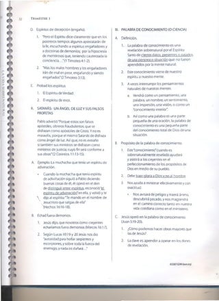 32 T r im estr e i
D. Espíritus de decepción (engaño).
1. 'Pero el Espíritu dice claramente que en los
postreros tiempos algunos apostatarán de
la fe, escuchando a espíritus engañadores y
a doctrinas de demonios; por la hipocresía
de mentirosos que, teniendo cauterizada la
conciencia.. ."(1 Timoteo 4:1-2).
2. 'Mas los malos hombres y los engañadores
irán de mal en peor, engañando y siendo
engañados" (2 Timoteo 3:13).
E. Probad ios espíritus
1. El Espíritu de Verdad.
2. El espíritu de error.
II. SATANÁS: UN ÁNGEL DE LUZ Y SUS FALSOS
PROFETAS
Pablo advirtió "Porque estos son falsos
apóstoles, obreros fraudulentos, que se
disfrazan como apóstoles de Cristo. Y no es
maravilla, porque el mismo Satanás de disfraza
como ángel de luz. Así que, no es extraño
si también sus ministros se disfrazan como
ministros de justicia; cuyo fin será conforme a
sus obras" (2 Corintios 11:13-15).
A. Ejemplo: La muchacha que tenía un espíritu de
adivinación.
• Cuando la muchacha que tenía espíritu
de adivinación siguió a Pablo diciendo
buenas cosas de él, él operó en el don
de distinguir entre espíritus, reconoció "eL
espíritu de adivinación'en ella, y volvió y le
 dijo al espíritu:"Te mando en el nombre de
Jesucristo que salgas de ella"
(Hechos 16:16-18).
B. Echad fuera demonios.
1. Jesús dijo, que nosotros como creyentes
echaríamos fuera demonios (Marcos 16:17).
2. Según Lucas 10:19 y 20 Jesús nos dio
"autoridad para hollar serpientes y
escorpiones, y sobre toda la fuerza del
enemigo, y nada os dañará..."
III. PALABRA DE CONOCIMIENTO (O CIENCIA)
A. Definición.
1. La palabra de conocimiento es una
revelación sobrenatural por el Espíritu
Santo de ciertos datos, presentes o pasados
de una persona o situación que no fueron
aprendidos por la mente natural.
2. Este conocimiento viene de nuestro
espíritu a nuestra mente.
3. A veces interrumpe ios pensamientos
naturales de nuestras mentes.
a. Vendrá como un pensamiento, una
palabra, un nombre, un sentimiento,
una impresión, una visión, o como un
"conocimiento interior'.
b. Así como una palabra es una parte
pequeña de una oración, la palabra de
conocimiento es una pequeña parte
del conocimiento total de Dios de una
situación.
B. Propósito de la palabra de conocimiento.
1. Este"conocimiento" cuando es
sobrenaturalmente revelado ayudará
y asistirá a los creyentes en el
perfeccionamiento de los propósitos de
Dios en medio de su pueblo.
2. Debe traer gloria a Dios v no al hombre.
3. Nos ayuda a ministrar efectivamente y con
exactitud.
• Nos avisará de peligro y traerá ánimo,
descubrirá pecado, y nos maptendrá
en el camino correcto tanto en nuestra
vida cotidiana como en el ministerio.
C. Jesús operó en la palabra de conocimiento
(Juan 5:19-20).
1. ¿Cómo podemos hacer obras mayores que
las de Jesús?
2. La clave es aprender a operar en los dones
de revelación.
©2007GSMI(isom.org)
 