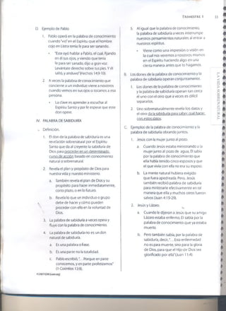 TRIMESTRE 1 33
D. Ejemplo de Pablo
1. Pablo operó en la palabra de conocimiento
cuando "vio" en el Espíritu que el hombre
cojo en Listra tenia fe para ser sanando.
* "Este oyó hablar a Pablo, el cual, fijando
en él sus ojos, y viendo que tenía
fe para ser sanado, dijo a gran voz:
Levántate derecho sobre tus pies. Y él
saltó, y anduvo"(Hechos 14:9-10).
2. A veces la palabra de conocimiento que
5. A! igual que la palabra de conocimiento,
la palabra de sabiduría aveces interrumpe
nuestros pensamientos naturales al entrar a
nuestros espíritus.
• Viene como una impresión o visión en
la cual nos veremos a nosotros mismos
en el Espíritu haciendo algo en una
cierta manera antes que lo hagamos.
Los dones de la palabra de conocimiento y la
palabra de sabiduría operan conjuntamente.
concierne a un individuo viene a nosotros
cuando vemos en sus ojos o tocamos a esa
persona.
* La clave es aprender a escuchar al
Espíritu Santo y por fe esperar que este
don opere.
IV. PALABRA DE SABIDURÍA
.. Definición.
1. El don de la palabra de sabiduría es una
revelación sobrenatural por el Espíritu
Santo que da al creyente la sabiduría de
Dios para proceder en un determinado
curso de acción basado en conocimiento
natural o sobrenatural.
2. Revela el plan y propósito de Dios para
nuestra vida y nuestro ministerio.
a. También revela el plan de Dios y su
propósito para hacer inmediatamente,
corto plazo, o en lo futuro.
b. Revela lo que un individuo o grupo
s debe de hacer y cómo pueden
proceder con ello en la voluntad de
Dios.
3. La palabra de sabiduría a veces opera y
fluye con la palabra de conocimiento.
4. La palabra de sabiduría no es un don
natural de sabiduría.
a. Es una palabra o frase.
b. Es una parte no la totalidad.
c. Pablo escribió,'... Porque en parte
conocemos, y en parte profetizamos"
(1 Corintios 13:9).
©2007GSM1(¡som.org)
1. Los dones de la palabra de conocimiento
y la palabra de sabiduría operan tan cerca
el uno con el otro que a veces es difícil
separarlos.
2. Uno sobrenaturalmente revela los datos y
el otro da la sabiduría para saber qué hacer
con estos datos.
Ejemplos de la palabra de conocimiento y la
palabra de sabiduría obrando juntos.
1. Jesús con la mujer junto al pozo.
a. Cuando Jesús estaba ministrando a la
mujer junto ai pozo de agua, El sabía
por la palabra de conocimiento que
ella había tenido cinco esposos y que
el que vivía con ella no era su esposo.
b. La mente natural hubiera exigido
que fuera apedreada. Pero, Jesús
también recibió palabra de sabiduría
para ministrarle efectivamente en tal
manera que ella y muchos otros fueron
salvos (Juan 4:19-29).
2. Jesús y Lázaro.
u.
a. Cuando le dijeron a Jesús que su amigo
Lázaro estaba enfermo, El sabía por la
palabra de conocimiento que ya estaba
muerto.
b. Pero también sabía, por la palabra de
sabiduría, decir,"... Esta enfermedad
no es para muerte, sino para la gloria
de Dios, para que el Hijo de Dios sea
glorificado por ella"(Juan 11:4).
LAVIDASOBRENATURAL
 