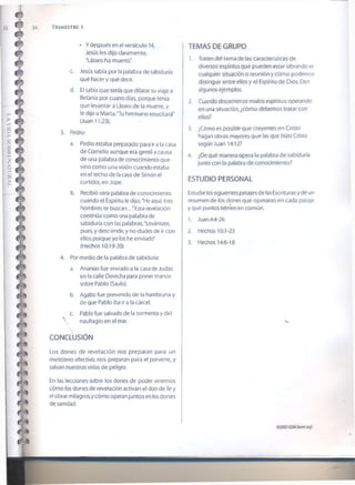 34 TRIMESTRE 1
• Y después en e! versículo 14,
Jesús les dijo claramente,
'Lázaro ha muerto."
c. Jesús sabía por la palabra de sabiduría
qué hacer y qué decir.
d. El sabía que tenía que dilatar su viaje a
Betania por cuatro días, porque tenía
que levantar a Lázaro de la muerte, y
le dijo a Marta,'Tu hermano resucitará"
(Juan 11;23).
3. Pedro:
a. Pedro estaba preparado para ir a la casa
de Cornelio aunque era gentil a causa
de una palabra de conocimiento que
vino como una visión cuando estaba
en el techo de la casa de Simón el
curtidor, en Jope.
b. Recibió otra palabra de conocimiento
cuando el Espíritu le dijo,'He aquí, tres
hombres te buscan.. .'Esta revelación
continúa como una palabra de
sabiduría con las palabras,'Levántate,
pues, y desciende, y no dudes de ir con
ellos porque yo fos he enviado'
(Hechos 10:19-20).
4. Por medio de la palabra de sabiduría:
a. Ananías fue enviado a la casa de Judas
en la calle Derecha para poner manos
sobre Pablo (Saulo).
b. Agabo fue prevenido de la hambruna y
de que Pablo iba ir a la cárcel.
c. Pablo fue salvado de la tormenta y del
 naufragio en el mar.
CONCLUSIÓN
Los dones de revelación nos preparan para un
ministerio efectivo, nos preparan para el porvenir, y
salvan nuestras vidas de peligro.
En las lecciones sobre los dones de poder veremos
cómo los dones de revelación activan el don de fe y
el obrar milagros, y cómo operan juntos en los dones
de sanidad.
TEMAS DE GRUPO
1. Traten del tema de las características de
diversos espíritus que pueden estar obrando er
cualquier situación o reunión y cómo podemos
distinguir entre ellos y el Espíritu de Dios. Den
algunos ejemplos.
2. Cuando discernimos malos espíritus operando
en una situación, ¿cómo debemos tratar con
ellos?
3. ¿Cómo es posible que creyentes en Cristo
hagan obras mayores que las que hizo Cristo
según Juan 14:12?
4. ¿De qué manera opera la palabra de sabiduría
junto con la palabra de conocimiento?
ESTUDIO PERSONAL
Estudie ios siguientes pasajes de las Escrituras y dé un
resumen de los dones que operaron en cada pasaje
y qué puntos tiénen en común.
1. Juan 4:4-26
2. Hechos 10:1-23
3. Hechos 14:6-18
©20076SMI(isom.org)
 