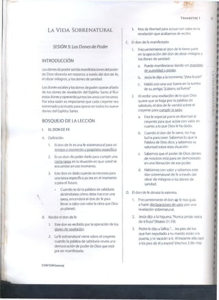 35
L a V i d a So b r e n a t u r a l
SESIÓN 5: Los Dones de Poder
INTRODUCCIÓN j
Los dones de poder son las manifestaciones de! poder
de Dios obrando en nosotros a través del don de fe,
el obrar milagros, y los dones de sanidad.
I
i
Los dones vocales y losdones de poder operan a! lado
de los dones de revelación del Espíritu Santo al fluir
estos dones y operando juntos los unos con losotros.
Por esta razón es importante que cada creyente sea
entrenado y activado para operar en todos los nueve
dones del Espíritu Santo.
BOSQUEJO DE LA LECCIÓN
TRIMESTRE 1
3. Nos da libertad para actuar con valor en la
revelación que acabamos de recibir.
C. El don de fe manifestado
1. Frecuentemente el don de fe tiene parte
en la operación del don de obrar milagros y
los dones de sanidad.
a. Puede manifestarse dando un mandato,
de autoridad v poder.
b. Jesús le dijo a la tormenta, "¡Sea la paz!"
c. Habló con una voz fuerte en la tumba
de su amigo, "¡Lázaro, sal fuera!"
2. Al recibir una revelación de lo que Dios
quiere que se haga por la palabra de
sabiduría, el don de fe vendrá sobre el
creyente para cumplir la tarea.
a. Esta fe especial pone en libertad al
creyente para que actúe con valor en
cuanto a lo que Dios le ha dado.
I. EL DON DE FE
A. Definición
1. El don de fe es una fe sobrenatural para un
tiempo o momento v propósito especifico.
2. Es un don de poder dado para cumplir una
cierta tarea en la situación en que usted se
encuentre en ese momento.
3. Este don es dado cuando se necesita para
una tarea específica ya sea en el momento
o para el futuro.
• Cuando se da la palabra de sabiduría
. diciéndonos cómo debe hacerse una
tarea, encenderá el don de fe para
llevar a cabo con valor la obra que Dios
ya planeó.
B. Recibir el don de fe
1. Este don es recibido por la operación de los
dones de revelación.
2. La fe sobrenatural viene sobre el creyente
cuando la palabra de sabiduría revela una
demostración de poder de Dios que está
por ser manifestada.
b. Cuando el don de fe viene, no hay
lucha para creer. Sabemos lo que la
Palabra de Dios dice, y sabemos su
voluntad sobre esta situación.
c. Sabemos que el poder de Dios dentro
de nosotros está para ser demostrado
en una liberación de ese poder.
d. Hablamos con valor y soltamos este
don sobrenatural de fe a través del
obrar de milagros o los dones de
sanidad.
D. El don de fe desata la valentía.
1. Frecuentemente el don de fe nos guía
a hacer declaraciones de valor por una
revelación sobrenatural.
2. Jesús dijo a la higuera,"Nunca jamás nazca
de ti fruto" {Mateo 21:19).
3. Pedro le dijo a Safira,.. los pies de los
que han sepultado a tu marido están a la
puerta, y te sacarán a ti. Al instante ella cayó
a los pies de él y expiró" (Hechos 5:9b-10a).
©2007GSM.I{isom.org)
LAVIDASOBRENATURAL
 