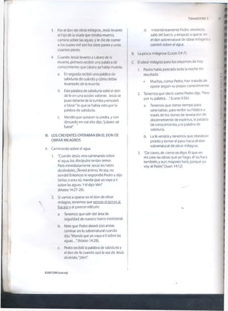 3. Por el don de obrar milagros, Jesús levantó
al hijo de la viuda que estaba muerto,
caminó sobre las aguas, y le dio de comer
a los cuatro mil con los siete panes y unos
cuantos peces.
4. Cuando Jesús levanto a Lázaro de la
muerte, primero recibió una palabra de
conocimiento que Lázaro ya había muerto.
a. En seguida recibió una palabra de
sabiduría de cuándo y cómo debía
levantarlo de la muerte.
b. Esta palabra de sabiduría soltó el don
de fe en una acción valiente. Jesús se
puso delante de la tumba y empezó
a"obrar" lo que se había visto por la
palabra de sabiduría.
c. Mandó que quitaran la piedra, y con
denuedo en voz alta dijo, "¡Lázaro sal
fuera!”
III. LOS CREYENTES OPERARÁN EN EL DON DE
OBRAR MILAGROS
A. Caminando sobre el agua
1. "Cuando Jesús vino caminando sobre
el agua, los discípulos tenían temor.
Pero inmediatamente Jesús les hablo
diciéndoles, ¡Tened ánimo; Yo soy, no
temáis! Entonces le respondió Pedro y dijo:
Señor, si eres tú, manda que yo vaya a ti
sobre las aguas. Yél dijo: Ven"
(Mateo 14:27-29).
2. Si vamos a operar en el don de obrar
milagros, tenemos que vencer el temor al
fracaso y al parecer ridículo.
a. Tenemos que salir del área de
seguridad de nuestro barco tradicional.
b. Note que Pedro deseó con ansias
caminar en lo sobrenatural cuando
dijo, "Manda que yo vaya a ti sobre las
aguas. .."(Mateo 14:28).
c. Pedro recibió la palabra de sabiduría y
el don de fe cuando oyó la voz de Jesús
diciendo, "¡Ven!”.
d. Instantáneamente Pedro obedeció,
salió del barco, y empezó a operar en
el don sobrenatural de obrar milagros y
caminó sobre el agua.
B. La pesca milagrosa (Lucas 5:4-7).
C. El obrar milagros para los creyentes de hoy
1. Pedro había pescado toda la noche sin
resultado.
* Muchos, como Pedro, han tratado de
operar según su propio conocimiento.
2. Tenemos que decir, como Pedro dijo, "Pero
por tu palabra..." (Lucas 5:5b).
a. Tenemos que tomar tiempo para
oírle hablar, para recibir su Palabra a
través de los dones de revelación de
discernimiento de espíritus, la palabra
de conocimiento, y la palabra de
sabiduría.
b. La fe vendrá y tenemos que obedecer
pronto y tomar el paso hacia el don
sobrenatural de obrar milagros.
3. "De cierto, de cierto os digo: El que en
mí cree, las obras que yo hago, él las hará
también; y aun mayores hará, porque yo
voy al Padre." (Juan 14:12)
TRIMESTRE 1
u
©2007GSMI(isom.org)
LAVIDASOBRENATURAL
 