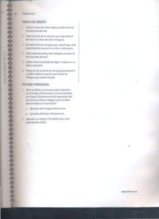 38 Trimestre «
TEMAS DE GRUPO
1. Traten et tema de cómo opera el don de fe en
los creyentes de hoy.
2 Traten el tema de la relación que hay entre el
don de fe y el don de obrar milagros.
3. Dé testimonio de milagros que usted haya visto
recientemente ya sea en su vida o vida ajena.
'I. ¿Cree usted que Dios obra milagros a través de
los creyentes de hoy?
5. ¿Tiene usted necesidad de algún milagro en su
vida o situación?
6. Pónganse de acuerdo en sus grupos pequeños
y créale a Dios en oración para hacer los
milagros que usted necesita.
ESTUDIO PERSONAL
1. Tome su Biblia y enumere cuatro ejemplos
en el Antiguo Testamento y cuatro ejemplos
en el Nuevo Testamento de la operación del
don de fe y el obrar milagros que no estén
mencionados en esta lección.
a. Ejemplos del Antiguo Testamento
b. Ejemplos del Nuevo Testamento
2. ¿Necesita un milagro? Escríbalo aquí y ore
pidiéndoselo a Dios.

©2007GSMi (¡som orq)
 