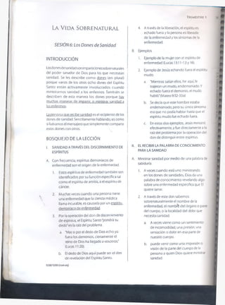 T r im e s t r e 1
La V id a So b r e n a t u r a l
SESIÓN 6: Los Dones de Sanidad
INTRODUCCIÓN
Losdones de sanidad son imparticiones sobrenaturales
del poder sanador de Dios para los que necesitan
sanidad. Se les describe como dones (en plural)
porque varios de los otros ocho dones del Espíritu
Santo están activamente involucrados cuando
ministramos sanidad a los enfermos. También se
describen de esta manera los dones porque hay
muchas maneras de impartir, o ministrar sanidad a
los enfermos.
La persona que recibe sanidad es el recipiente de los
dones de sanidad. Sencillamente hablando, es como
si fuéramos el mensajero que simplemente comparte
estos dones con otros.
BOSQUEJO DE LA LECCIÓN
I. SANIDAD ATRAVÉS DEL DISCERNIMIENTO DE
ESPÍRITUS
A. Con frecuencia, espíritus demoníacos de
enfermedad son el origen de la enfermedad.
1. Estos espíritus de enfermedad también son
identificados por su función específica tal
como el espíritu de artritis, o el espíritu de
cáncer.
2. Muchas veces cuando una persona tiene
una enfermedad que la ciencia médica
llama incurable, es causada por un espíritu,
demoníaco de enfermedad.
3. Por la operación del don de discernimiento
de espíritus, el Espíritu Santo “pondrá su
dedo'en la raíz del problema.
a. “Mas si por el dedo de Dios echo yo
fuera los demonios, ciertamente el
reino de Dios ha llegado a vosotros."
(Lucas 11:20).
b. El dedo de Dios aquí puede ser el don
de revelación del Espíritu Santo.
4. A través de la liberación, el espíritu es
echado fuera y la persona es liberada
de la enfermedad y los síntomas de la
enfermedad.
B. Ejemplos
1. Ejemplo de la mujer con el espíritu de
enfermedad (Lucas 13:11-13 y 16).
2. Ejemplo de Jesús echando fuera el espíritu
mudo.
a. "Mientras salían ellos, he aquí, le
trajeron un mudo, endemoniado. Y
echado fuera el demonio, el mudo
habló." (Mateo 9:32-33a)
b. Se decía que este hombre estaba
endemoniado, pero su único síntoma
era que no podía hablar hasta que el
espíritu mudo fue echado fuera.
c. En estos dos ejemplos, Jesús ministró
efectivamente, y fue directamente a la
raíz del problema por la operación del
don de distinguir entre espíritus.
II. EL RECIBIR LA PALABRA DE CONOCIMIENTO
PARA LA SANIDAD
A. Ministrar sanidad por medio de una palabra de
sabiduría.
1. A veces cuando está uno ministrando
en los dones de sanidades, Dios da una
palabra de conocimiento revelando algo
sobre una enfermedad específica que El
quiere sanar.
2. A través de este don sabemos
sobrenaturalmente el nombre de la
enfermedad, el nombré del órgano o parte
del cuerpo, o la localidad del dolor que
necesita sanidad.
a. A veces viene como un sentimiento
de incomodidad, una presión, una
sensación o dolor en esa parte de
nuestro cuerpo.
b. puede venir como una impresión o
visión de la parte de! cuerpo de la
persona a quien Dios quiere ministrar
sanidad.
©2007GSMI (isom.ofg)
 