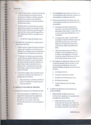 40 Trimestre i
2. Nos da sabiduría para saber qué hacer con
el conocimiento que ya hemos recibido sea
naturalmente o sobrenaturaímente.
3. Revela como debemos ministrar para una
necesidad de acuerdo con el pían de Dios y
su propósito.
3. Cuando esto sucede y estamos ministrando
en forma individual, usualmente somos
guiados por el Espíritu a decirle a aquella
persona lo que Dios nos ha revelado y
preguntar si podemos ministrar sanidad a
esa parte del cuerpo.
4. Cuando estamos ministrando a un grupo
de personas, podemos ser guiados a decir,
“Dios me está mostrando que hay alguien
aquí que tiene esta condición específica, y
Dios quiere que recibas tu sanidad ahora
mismo*
• Lo que Dios revela, ¡El siempre sana!
B. Una palabra de conocimiento a veces revela a
una persona específica.
1. Había una gran multitud de gente enferma,
ciega, coja, y paralítica en el estanque de
Betesda. Sin embargo Jesús fue dirigido por
el Espíritu hacia un hombreen particular.
2. “Y había allí un hombre que hacía treinta
y ocho años que estaba enfermo. Cuando
Jesús lo vio acostado, y supo que llevaba
ya mucho tiempo así, le dijo: ¿Quieres ser
sano? Jesús le dijo: Levántate, toma tu
lecho y anda. Y ai instante aquel hombre
fue sanado, y tomó su lecho, y anduvo."
(Juan 5:5-6,8-9a)
3. A veces Dios dirige nuestra atención hacia
una persona mientras ministramos en la
palabra de conocimiento.
• Nos puede dar su nombre, o podemos
 sentir un "impulso en nuestro espíritu"
hacia esa persona.

III. SANIDAD Y LA PALABRA DE SABIDURÍA
A. Esimportante esperar por la dirección de Dios.
1. El don de la palabra de sabiduría es una
impartición sobrenatural de la sabiduría
de Dios que revela cómo debemos
proceder en un curso de acción que
ministre efectivamente a una necesidad en
particular.
a. Es importante tomar tiempo para
escuchar y ver la voluntad del Padre
para poder saber quien, cuándo, dónde
y cómo quiere que ministremos a una
necesidad.
b. "Les dijo, pues, Jesús: Cuando hayáis
levantado al Hijo del Hombre, entonces
conoceréis que yo soy, y que nada
hago por mí mismo, sino que según
me enseñó el Padre, así hablo'(Juan
8:28).
c. "¿No crees que yo soy en el Padre, y
el Padre en mí? Las palabras que yo
os hablo, no las hablo por mi propia
cuenta, sino que el Padre que mora en
mí, él hace las obras" (Juan 14:10).
4. Por medio de la palabra de sabiduría, Jesús
no sólo fue guiado a cierto hombre como
en el estanque de Betesda, sino que le
ministró sanidad a la gente de muy diversas
maneras.
a. Les impuso manos.
b. Les puso el dedo en los oídos.
c. Escupió y le tocó la lengua a uno.
d. Echó fuera demonios.
e. Y sanó a algunos con sólo darHa
Palabra.
B. La palabra de sabiduría en el ministerio de
sanidad de Pablo
1. Pablo ministró también de diversas
maneras al ser guiado por la operación de
la palabra de conocimiento.
a. Pablo ministró por medio de la
imposición de manos y por medio de
los paños y delantales que llevaban de
su cuerpo y lo ponían a los enfermos.
©20076SMI (¡som.org)
 