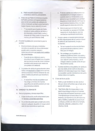 T r im e s t r e 
b. Pablo resucitó al joven Eutico
echándose sobre él, y abrazándole.
2. Antes de que Pablo le ministrara al padre
de Publio, primero oró (aparentemente
para recibir una palabra de sabiduría de
cómo ministrarle sanidad a este hombre) y
luego impuso manos sobre él y le sanó.
• "Y aconteció que el padre de Publio
estaba en cama, enfermo de fiebre y
de disentería; y entró Pablo a verle, y
después de haber orado, le impuso las
manos, y le sanó"(Hechos 28:8).
C El recibir la palabra de conocimiento para la
sanidad.
1. El conocimiento de que un individuo
necesita ser sanado de cierta enfermedad
puede venir a nosotros natural o
sobrenaturaímente por medio de la palabra
de conocimiento.
• Cuando eso es, debemos parar y
escuchar lo que el Espíritu ve y si quiere
darnos instrucciones de cómo ministrar
sanidad a esta persona por medio de
una palabra de sabiduría.
2. La palabra de sabiduría generalmente viene |
como una impresión o visión en la cual nos j
vemos a nosotros mismos ministrar de una
cierta manera a la persona que necesita la
sanidad.
• A veces Dios nos da una palabra que
nos dirige a ministrar de manera
específica a la raíz del problema en vez
 de al síntoma evidente.

IV. ' s a n id a d y el d o n d e fe
A. Para un propósito y tiempo específico.
1. El don de fe es de una fe sobrenatural para
un tiempo v propósito específico.
2. Es un don de poder para cumplir una cierta
tarea en cualquier situación en la que usted
esté en ese momento en particular.
a. A veces cuando nos enfrentamos con
necesidad de un milagro creativo o
cuando estamos ministrando a una
persona cuya necesidad para sanidad
requiere un nivel más alto de fe que lo
que tenemos nosotros, Dios nos dará
una fe especial sobrenaturalmente.
b. Esto es para que sin importar que
tan imposible se vea para el hombre,
sepamos sin duda alguna, que esa
sanidad se manifestará totalmente.
3. A veces vienen a nosotros personas que
les falta alguna parte de su cuerpo a causa
de defectos de nacimiento, cirugía, o
accidentes.
a. Tal vez nuestra fe no ha crecido hasta
ese punto donde podemos creer a
Dios por un milagro.
b. Sin embargo, por la palabra de
sabiduría, podemos tener una visión y
vernos a nosotros mismos ministrando
con valor en cierta manera, y ver el
milagro creativo suceder antes de que
físicamente suceda.
4. Cuando recibimos esta palabra de sabiduría
por una visión, el don de fe es liberado y
sabemos sin duda alguna que ese milagro
va a suceder cuando ministremos tal cual lo
hemos visto en el espíritu.
B. El don de fe en acción
1. Pedro y Juan recibieron un don de fe el
día que vieron al hombre cojo al lado de la
puerta del templo.
2. "Mas Pedro dijo: No tengo plata ni oro,
pero lo que tengo te doy; en el nombre
de Jesucristo de Nazaret, levántate y anda.
Ytomándole por la mano derecha le
levantó; y al momento se le afirmaron los
pies y tobillos, y saltando se puso en pie
y anduvo; y entró con ellos en el templo,
andando, saltando y alabando a Dios"
(Hechos 3:6-8).
€>2007GSMI(isom.org)
 