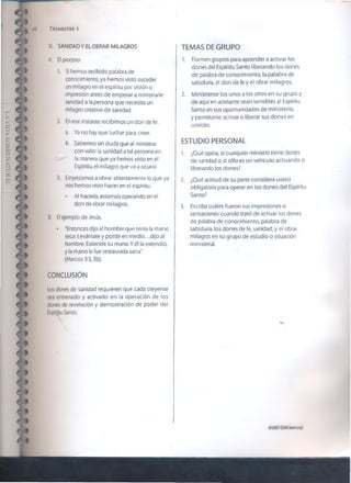 LAVIDASOBRENATURAL
42 TRIMESTRE 1
*
i *
V. SANIDAD Y EL OBRAR MILAGROS
A. £1proceso
1. Si hemos recibido palabra de
conocimiento, ya hemos visto suceder
un milagro en el espíritu por visión o
impresión antes de empezar a ministrarle
sanidad a la persona que necesita un
milagro creativo de sanidad.
2. Enese instante recibimos un don de fe.
a. Ya no hay que luchar para creer.
b. Sabemos sin duda que ai ministrar
con valor la sanidad a tal persona en
la manera que ya hemos visto en el
Espíritu, el milagro que va a ocurrir.
3. Empezamos a obrar abiertamente lo que ya
nos hemos visto hacer en el espíritu.
• Al hacerlo, estamos operando en el
don de obrar milagros.
B. El ejemplo de Jesús.
• ‘Entonces dijo a! hombre que tenía la mano
seca: Levántate y ponte en medio...dijo al
hombre: Extiende tu mano. Y él la extendió,
y la mano le fue restaurada sana."
(Marcos 3:3,5b).
CONCLUSIÓN
Los dones de sanidad requieren que cada creyente
sea entrenado y activado en la operación de los
dones de revelación y demostración de poder del
Espíritu Santo.
TEMAS DE GRUPO
1. Formen grupos para aprender a activar los
dones del Espíritu Santo liberando los dones
de palabra de conocimiento, la palabra de
sabiduría, el don de fe y el obrar milagros.
2. Minístrense los unos a los otros en su grupo y
de aquí en adelante sean sensibles al Espíritu
Santo en sus oportunidades de ministerio,
y permítanle activar o liberar sus dones en
ustedes.
ESTUDIO PERSONAL
1. ¿Qué opina, si cualquier ministro tiene dones
de sanidad o si sólo es un vehículo activando o
liberando los dones?
2. ¿Qué actitud de su parte considera usted
obligatoria para operar en los dones del Espíritu
Santo?
3. Escriba cuáles fueron sus impresiones o
sensaciones cuando trató de activar los dones
de palabra de conocimiento, palabra de
sabiduría, los dones de fe, sanidad, y el obrar
milagros en su grupo de estudio o situación
ministerial.
««
02007GSMI(isom.org)
 