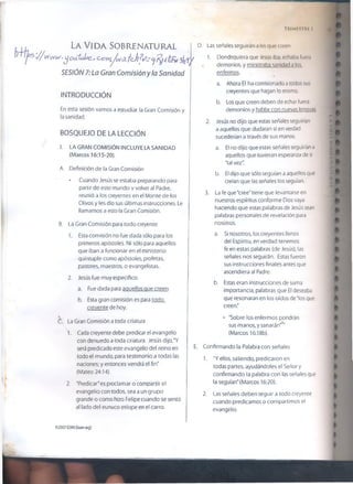 T rimestre i
La V i d a So b r e n a t u r a l
j/ www.yoütuhe,* CvYyi/wdLfeÁfi(/- cj /
SESIÓN 7:La Gran Comisión y la Sanidad
D. Las señales seguirán a los que creen
1. Dondequiera que Jesús iba, echaba fuera
demonios, y ministraba sanidad a los
enfermos.
INTRODUCCIÓN
En esta sesión vamos a estudiar la Gran Comisión y
la sanidad.
BOSQUEJO DE LA LECCIÓN
I. LA GRAN COMISIÓN INCLUYE LA SANIDAD
(Marcos 16:15-20).
A. Definición de la Gran Comisión
* Cuando Jesús se estaba preparando para
partir de este mundo v volver al Padre,
reunió a los creyentes en el Monte de los
Olivos y les dio sus últimas instrucciones. Le
llamamos a esto la Gran Comisión.
B. La Gran Comisión para todo creyente
a. Ahora El ha comisionado atodos sus
creyentes que hagan lo mismo.
b. Los que creen deben de echar fuera
demonios v hablar con nuevas lenguas
2. Jesús no dijo que estas señales seguirían
a aquellos que dudaran si en verdad
sucederían a través de sus manos.
a. El no dijo que estas señales seguirían a
aquellos que tuvieran esperanza de si
'tal vez".
b. El dijo que sólo seguían a aquellos que
creían que las señales los seguían.
3. La fe que "cree" tiene que ievantarse en
nuestros espíritus conforme Dios vaya
haciendo que estas palabras de Jesús sean
palabras personales de revelación para
nosotros.
1. Esta comisión no fue dada sólo para los
primeros apóstoles. Ni sólo para aquellos
que iban a funcionar en el ministerio
quíntuple como apóstoles, profetas,
pastores, maestros, o evangelistas.
2. Jesús fue muy específico.
a. Fue dada para aauellosque creen.
b. Esta gran comisión es para todo
creyente de hoy.
a. Si nosotros, los creyentes llenos
del Espíritu, en verdad tenemos
fe en estas palabras (de Jesús), las
señales nos seguirán. Estas fueron
sus instrucciones finales antes que
ascendiera al Padre.
b. Estas eran instrucciones de suma
importancia, palabras que El deseaba
que resonaran en los oídos de Tos que
creen"
CL La Gran Comisión a toda criatura
1. Cada creyente debe predicar el evangelio
con denuedo a toda criatura. Jesús dijo,'Y
será predicado este evangelio del reino en
todo el mundo, para testimonio a todas las
naciones; y entonces vendrá el fin''
(Mateo 24:14).
2. ‘Predicar"es proclamar o compartir el
evangelio con todos, sea a un grupo
grande o como hizo Felipe cuando se sentó
al íado del eunuco etíope en el carro.
• "Sobre los enfermos pondrán
sus manos, y sanarán”
(Marcos 16:18b).
E. Confirmando la Palabra con señales
1. "Y ellos, saliendo, predicaron en
todas partes, ayudándoles el Señor y
confirmando la palabra con las señales que
la seguían” (Marcos 16:20).
2. Las señales deben seguir a todo creyente
cuando predicamos o compartimos el
evangelio.
©2097GSV.l(tumxxq)
 