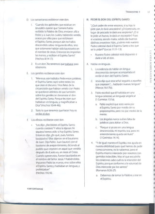 TRIMESTRE 1 17
D. Los samaritanos recibieron este don.
1. "Cuando los apóstoles que estaban en
Jerusaién oyeron que Samaría había
recibido la Palabra de Dios, enviaron allá a
Pedro y a Juan; los cuales, habiendo venido,
oraron por ellos para que recibiesen
el Espíritu Santo; porque aún no había
descendido sobre ninguno de ellos, sino
que solamente habían sido bautizados en
el nombre de Jesús. Entonces les imponían
las manos, y recibían el Espíritu Santo"
(Hechos 8:14-17).
2. Es un don. No tenemos que trabajar para
obtenerlo.
E. Los gentiles recibieron este don
1. "Mientras aún hablaba Pedro estas palabras,
el Espíritu Santo cayó sobre todos los
que oían el discurso. Y4os fieles de la
circuncisión que habían venido con Pedro
se quedaron atónitos de que también
sobre los gentiles se derramase el don
del Espíritu Santo. Porque les oían que
hablaban en lenguas, y magnificaban a
Dios" (Hechos 10:44-46).
2. Todo lo que tenemos que hacer hoy es
recibir el don.
F. Los efesios recibieron este don
• "Les dijo: ¿Recibisteis el Espíritu Santo
cuando creisteis? Y ellos le dijeron: Ni
siquiera hemos oído si hay Espíritu Santo.
Entonces dijo: ¿En qué, pues, fuisteis
bautizados? Ellos dijeron: en el bautismo
 de Juan. Dijo Pablo: Juan bautizó con el
 bautismo de arrepentimiento, diciendo al
pueblo que creyesen en aquel que vendría
después de él, esto es, en Jesús el Cristo.
Cuando oyeron esto, fueron bautizados en
el nombre del Señor Jesús. Y habiéndolos
impuesto Pablo las manos, vino sobre ellos
el Espíritu Santo; y hablaban en lenguas, y
profetizaban"
(Hechos 19:2-6).
III. PEDIR EL DON DEL ESPÍRITU SANTO
"¿Qué padre de entre vosotros, si su hijo le
pide pan, le dará una piedra? ¿O si pescado, en
lugar de pescado le dará una serpiente? ¿O si
le pide un huevo, le dará un escorpión? Pues
si vosotros, siendo malos, sabéis dar buenos
dádivas avuestros hijos, ¿cuánto más vuestro
Padre celestial dará el Espíritu Santo a los que
se lo pidan?" (Lucas 11:11-13).
• Nuestro Padre celestial está dispuesto a
darle a Ud. el don.
A. Hablar en lenguas.
1. La evidencia de hablar en lengua
desconocida siempre acompañaba el
recibir el don del Espíritu Santo.
2. Jesús dijo que esta señal seguiría a aquellos
que creyesen.. hablarán nuevas lenguas”
(Marcos 16:17b).
3. Pablo escribió que él hablaba en una
lengua celestial, un lenguaje angelical
(1 Corintios 13:1a).
a. Pablo explicó que esto venía por
el Espíritu Santo por medio de su
propioespíritu, pero no por medio de la
mente.
b. Los ángeles nunca sufren falta de
palabras para alabar a Dios.
c. "Porque si yo oro en una lengua
desconocida, mi espíritu ora, pero mi
entendimiento queda sin fruto"
(1 Corintios 14:14).
4. "Y de igual manera el Espíritu nos ayuda en
nuestra debilidad pues qué hemos de pedir
como conviene, no io sabemos, pero el
Espíritu mismo intercede por nosotros con
gemidos indecibles. Mas el que escudriña
los corazones sabe cuál es la intención de!
Espíritu, porque conforme a la voluntad de
Dios intercede por los santos"
(Romanos 8:26-27).
a. Debemos de tomar la Palabra y orar en
el Espíritu.
©2007 GSMi {¡som.org}
LAVIDASOBRENATURAL
 