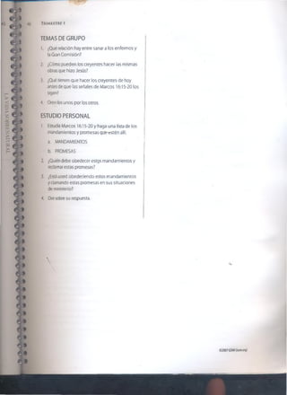 Tr i m e s t r i i
TEMAS DE GRUPO
1. ¿Qué relación hay entre sanar a los enfermos y
la Gran Comisión?
2. ¿Cómo pueden los creyentes hacer las mismas
obras que hizo Jesús?
3. ¿Qué tienen que hacer los creyentes de hoy
antes de que las señales de Marcos 16:15-20 los
sigan?
4. Oren los unos por los otros.
ESTUDIO PERSONAL
1. Estudie Marcos 16:15-20 y haga una lista de ¡os
mandamientos y promesas que estén allí.
a. MANDAMIENTOS
b. PROMESAS
2. ¿Quién debe obedecer estos mandamientos y
reclamar estas promesas?
3. ¿Está usted obedeciendo estos mandamientos
y clamando estas promesas en sus situaciones
de ministerio?
4. Ore sobre su respuesta.
©2007GSMI(isom.org)
 